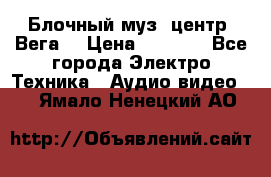 Блочный муз. центр “Вега“ › Цена ­ 8 999 - Все города Электро-Техника » Аудио-видео   . Ямало-Ненецкий АО